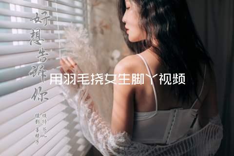 用羽毛挠女生脚丫视频